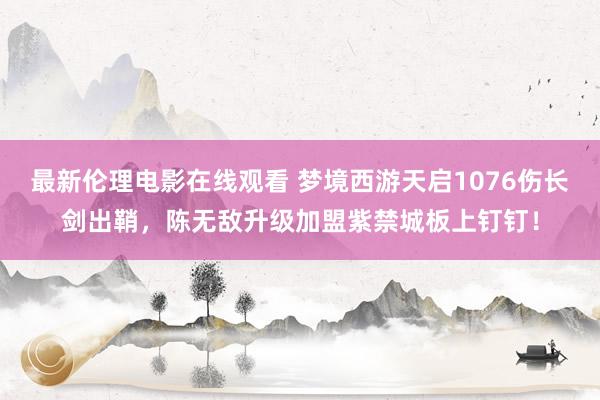 最新伦理电影在线观看 梦境西游天启1076伤长剑出鞘，陈无敌升级加盟紫禁城板上钉钉！