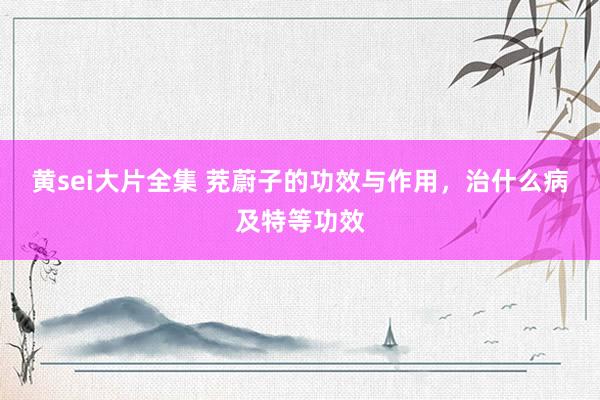 黄sei大片全集 茺蔚子的功效与作用，治什么病及特等功效