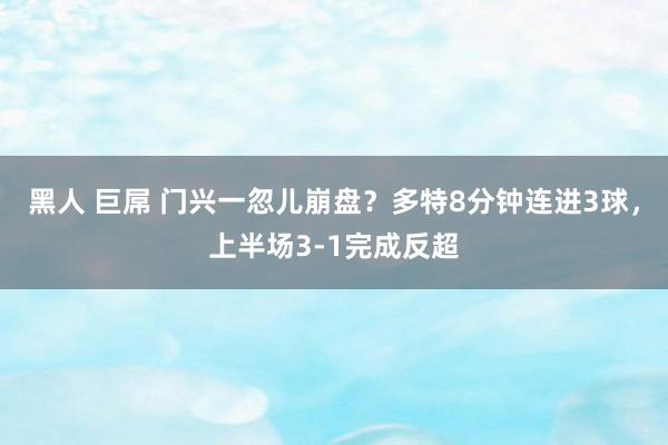 黑人 巨屌 门兴一忽儿崩盘？多特8分钟连进3球，上半场3-1完成反超