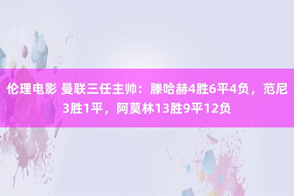 伦理电影 曼联三任主帅：滕哈赫4胜6平4负，范尼3胜1平，阿莫林13胜9平12负