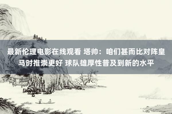 最新伦理电影在线观看 塔帅：咱们甚而比对阵皇马时推崇更好 球队雄厚性普及到新的水平