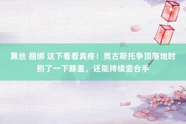 黑丝 捆绑 这下看着真疼！奥古斯托争顶落地时别了一下膝盖，还能持续坚合手