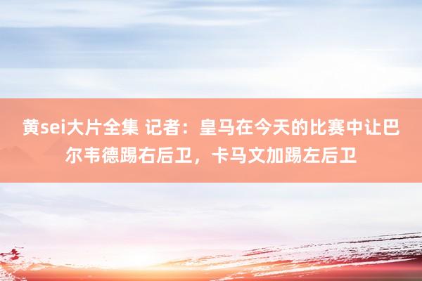 黄sei大片全集 记者：皇马在今天的比赛中让巴尔韦德踢右后卫，卡马文加踢左后卫