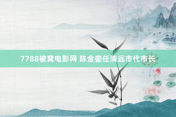 7788被窝电影网 陈金銮任清远市代市长