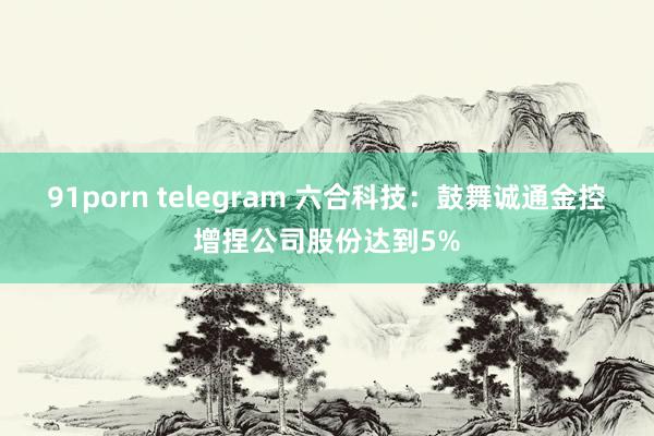 91porn telegram 六合科技：鼓舞诚通金控增捏公司股份达到5%