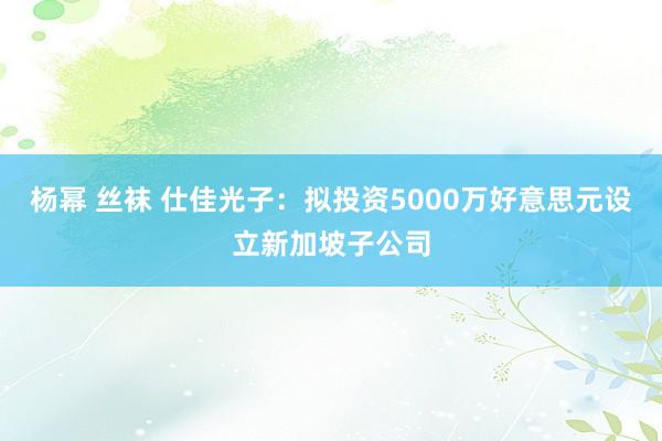 杨幂 丝袜 仕佳光子：拟投资5000万好意思元设立新加坡子公司