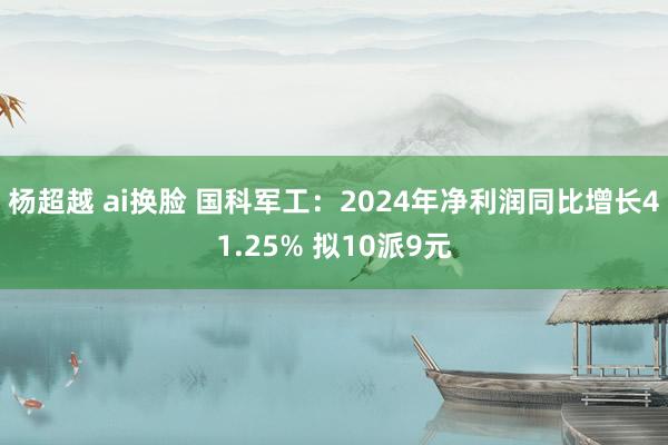 杨超越 ai换脸 国科军工：2024年净利润同比增长41.25% 拟10派9元