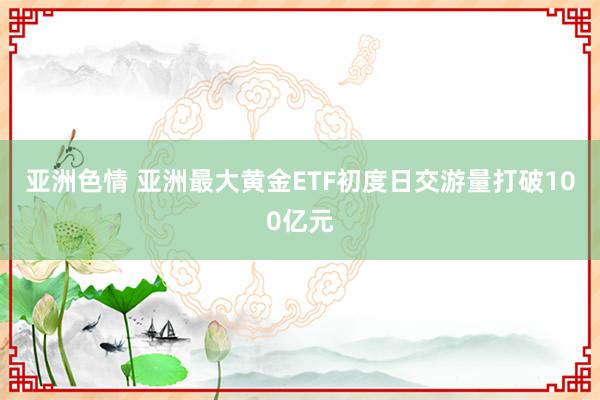 亚洲色情 亚洲最大黄金ETF初度日交游量打破100亿元