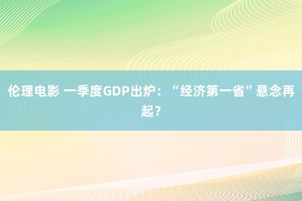 伦理电影 一季度GDP出炉：“经济第一省”悬念再起？