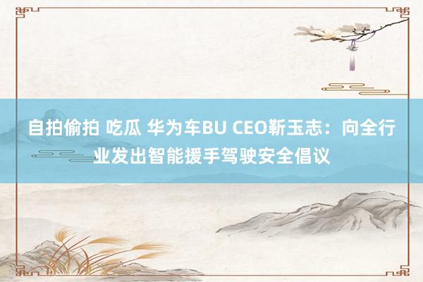 自拍偷拍 吃瓜 华为车BU CEO靳玉志：向全行业发出智能援手驾驶安全倡议