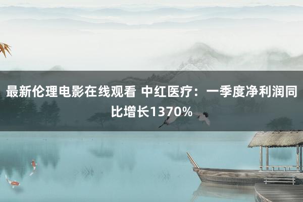 最新伦理电影在线观看 中红医疗：一季度净利润同比增长1370%