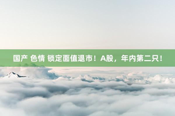 国产 色情 锁定面值退市！A股，年内第二只！
