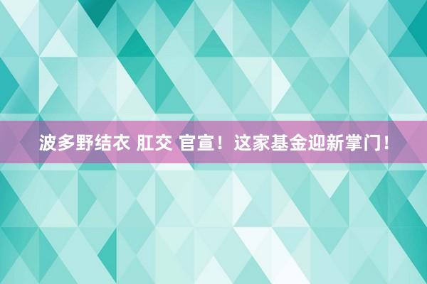 波多野结衣 肛交 官宣！这家基金迎新掌门！