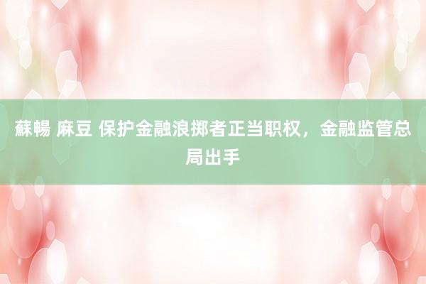 蘇暢 麻豆 保护金融浪掷者正当职权，金融监管总局出手