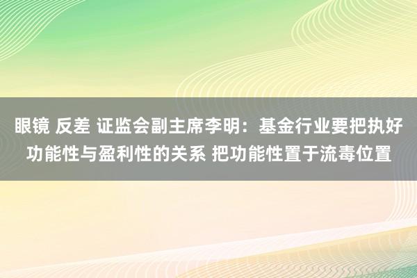 眼镜 反差 证监会副主席李明：基金行业要把执好功能性与盈利性的关系 把功能性置于流毒位置