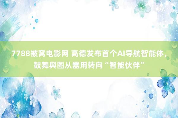 7788被窝电影网 高德发布首个AI导航智能体，鼓舞舆图从器用转向“智能伙伴”