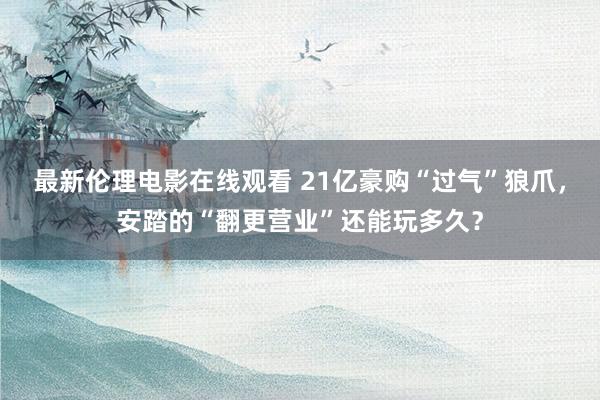 最新伦理电影在线观看 21亿豪购“过气”狼爪，安踏的“翻更营业”还能玩多久？