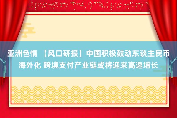 亚洲色情 【风口研报】中国积极鼓动东谈主民币海外化 跨境支付产业链或将迎来高速增长