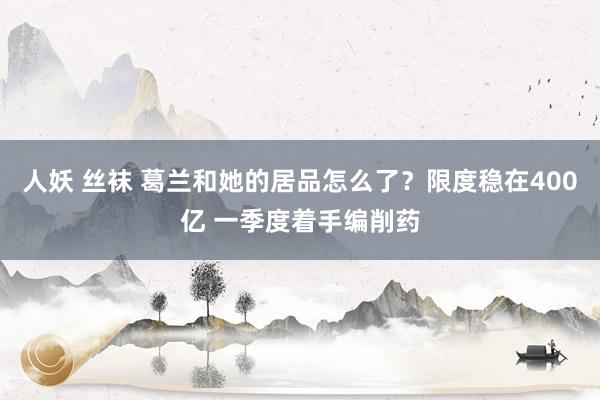 人妖 丝袜 葛兰和她的居品怎么了？限度稳在400亿 一季度着手编削药