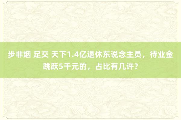 步非烟 足交 天下1.4亿退休东说念主员，待业金跳跃5千元的，占比有几许？