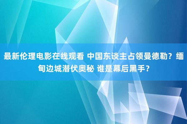 最新伦理电影在线观看 中国东谈主占领曼德勒？缅甸边城潜伏奥秘 谁是幕后黑手？