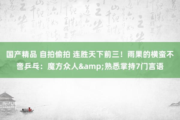 国产精品 自拍偷拍 连胜天下前三！雨果的横蛮不啻乒乓：魔方众人&熟悉掌持7门言语