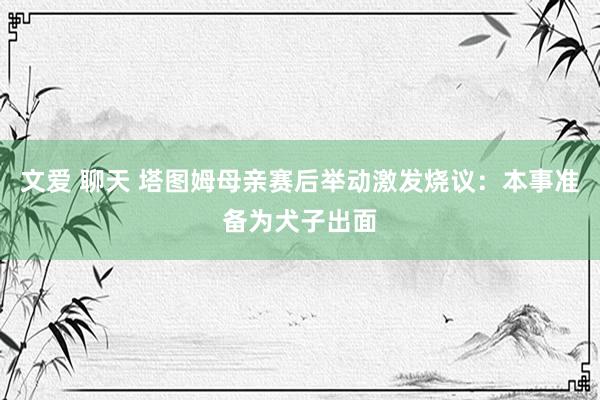 文爱 聊天 塔图姆母亲赛后举动激发烧议：本事准备为犬子出面