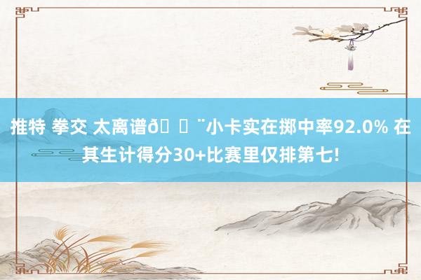 推特 拳交 太离谱😨小卡实在掷中率92.0% 在其生计得分30+比赛里仅排第七!