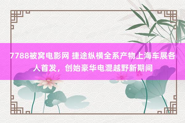 7788被窝电影网 捷途纵横全系产物上海车展各人首发，创始豪华电混越野新期间