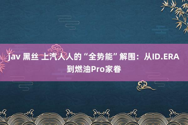 jav 黑丝 上汽人人的“全势能”解围：从ID.ERA到燃油Pro家眷