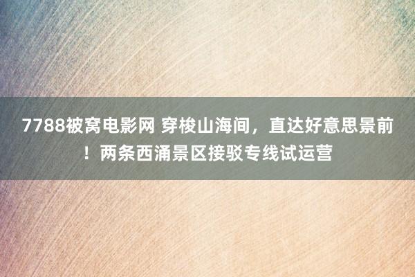 7788被窝电影网 穿梭山海间，直达好意思景前！两条西涌景区接驳专线试运营