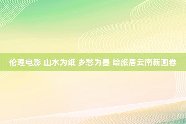 伦理电影 山水为纸 乡愁为墨 绘旅居云南新画卷