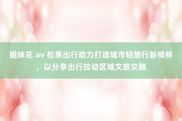 姐妹花 av 松果出行助力打造城市轻旅行新模样，以分享出行拉动区域文旅交融