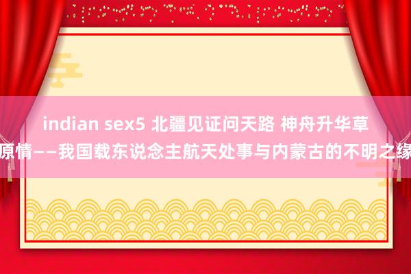 indian sex5 北疆见证问天路 神舟升华草原情——我国载东说念主航天处事与内蒙古的不明之缘