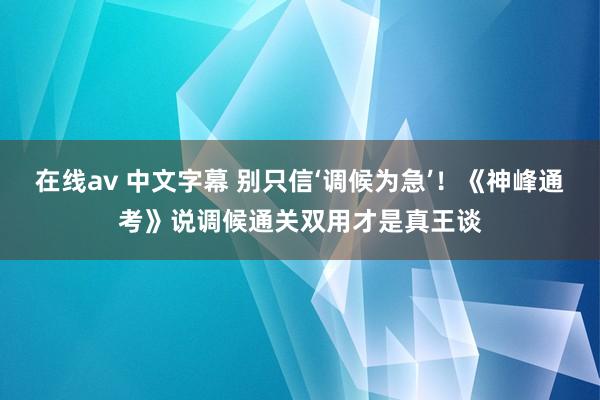在线av 中文字幕 别只信‘调候为急’！《神峰通考》说调候通关双用才是真王谈