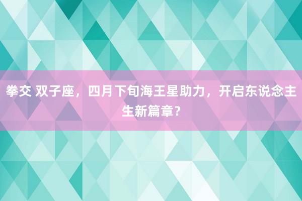 拳交 双子座，四月下旬海王星助力，开启东说念主生新篇章？