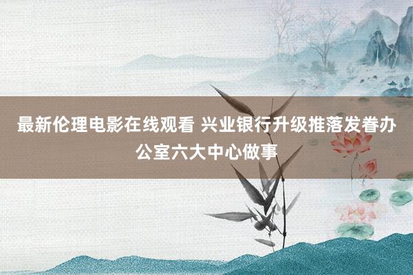 最新伦理电影在线观看 兴业银行升级推落发眷办公室六大中心做事