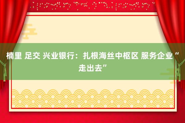 楠里 足交 兴业银行：扎根海丝中枢区 服务企业“走出去”