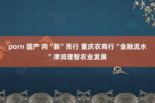 porn 国产 向“新”而行 重庆农商行“金融流水”津润理智农业发展