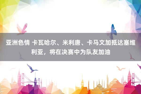 亚洲色情 卡瓦哈尔、米利唐、卡马文加抵达塞维利亚，将在决赛中为队友加油