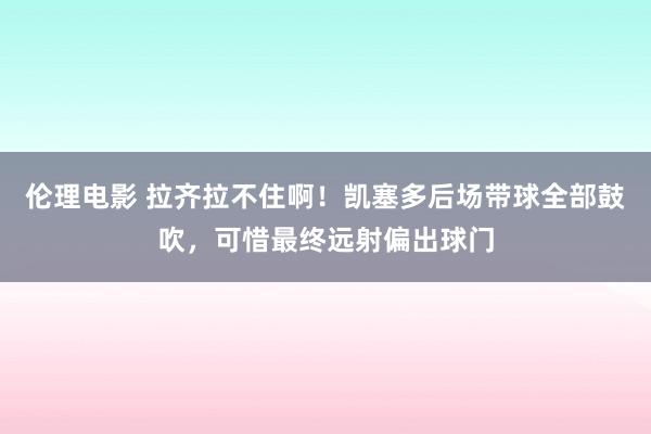 伦理电影 拉齐拉不住啊！凯塞多后场带球全部鼓吹，可惜最终远射偏出球门