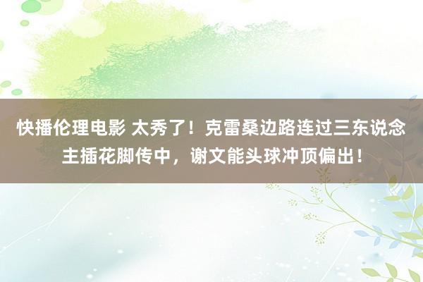 快播伦理电影 太秀了！克雷桑边路连过三东说念主插花脚传中，谢文能头球冲顶偏出！