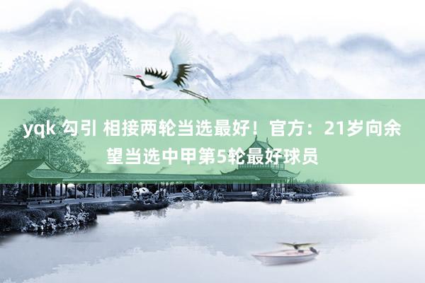 yqk 勾引 相接两轮当选最好！官方：21岁向余望当选中甲第5轮最好球员