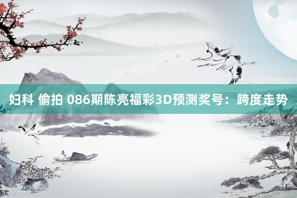 妇科 偷拍 086期陈亮福彩3D预测奖号：跨度走势